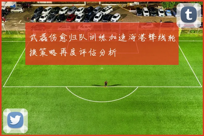 武磊伤愈归队训练加速海港锋线轮换策略再度评估分析