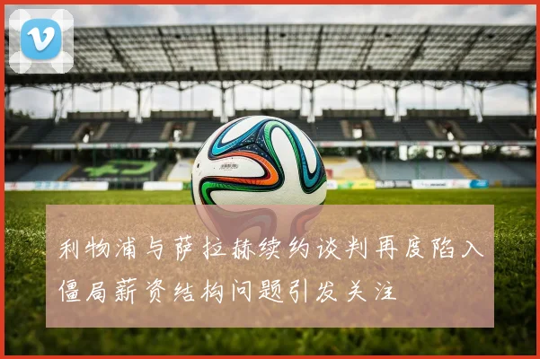 利物浦与萨拉赫续约谈判再度陷入僵局薪资结构问题引发关注