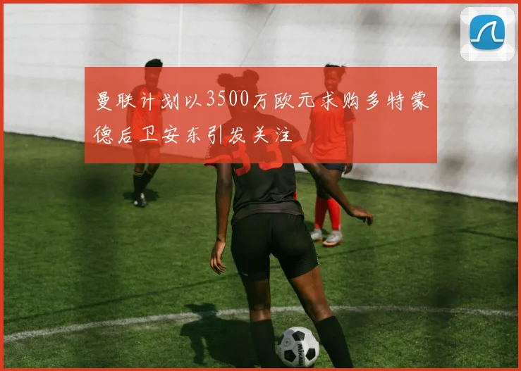 曼联计划以3500万欧元求购多特蒙德后卫安东引发关注