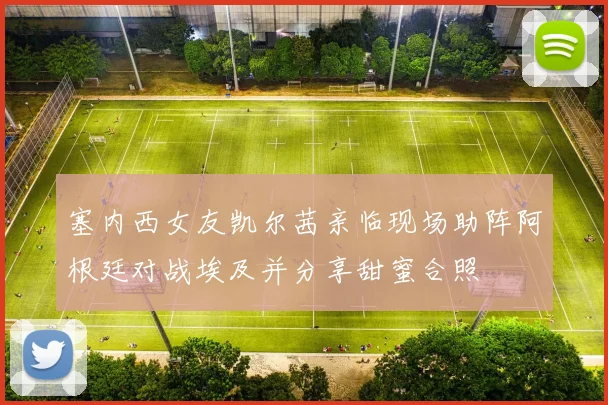 塞内西女友凯尔茜亲临现场助阵阿根廷对战埃及并分享甜蜜合照