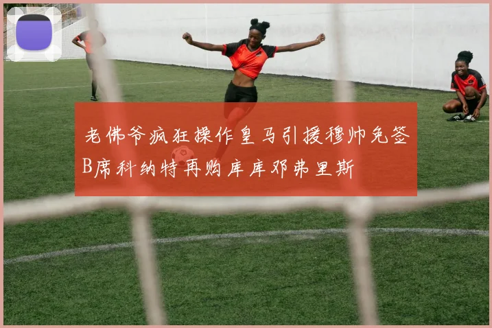 老佛爷疯狂操作皇马引援穆帅免签B席科纳特再购库库邓弗里斯
