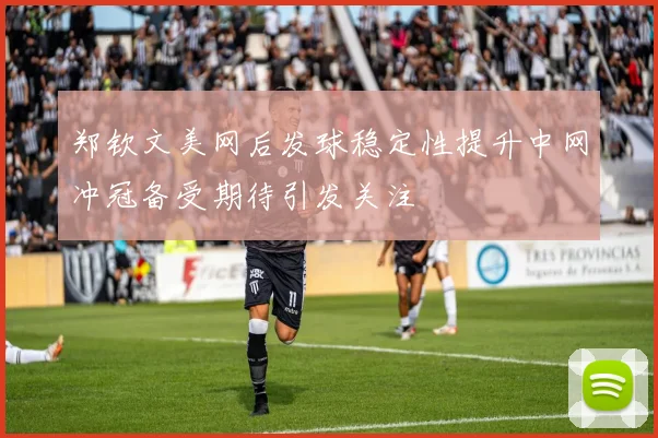 郑钦文美网后发球稳定性提升中网冲冠备受期待引发关注