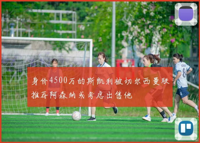 身价4500万的斯凯利被切尔西曼联推荐阿森纳或考虑出售他