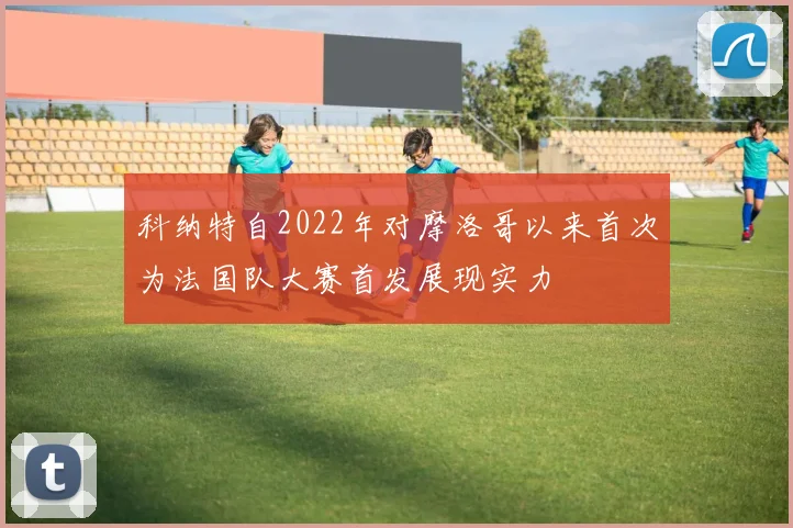 科纳特自2022年对摩洛哥以来首次为法国队大赛首发展现实力