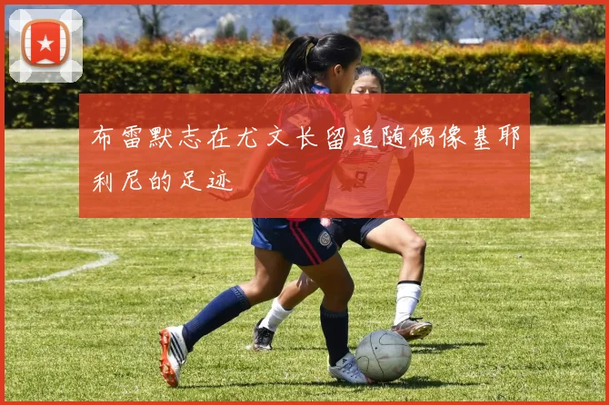 布雷默志在尤文长留追随偶像基耶利尼的足迹