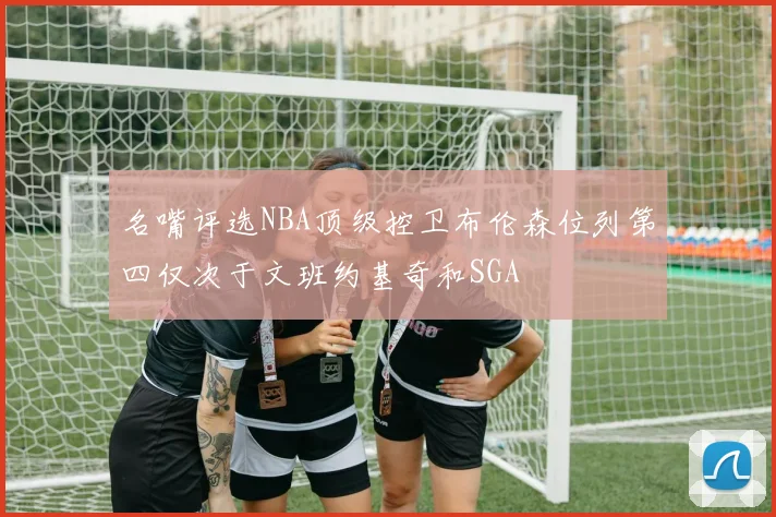 名嘴评选NBA顶级控卫布伦森位列第四仅次于文班约基奇和SGA